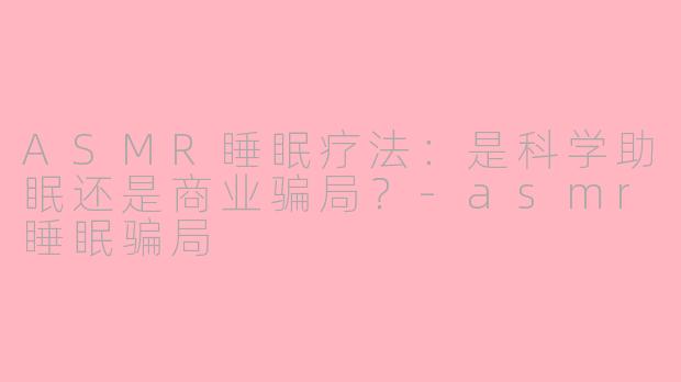 ASMR睡眠疗法：是科学助眠还是商业骗局？-asmr睡眠骗局
