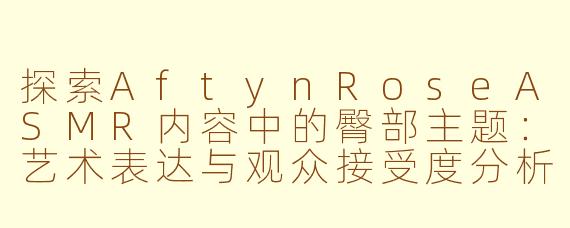 探索AftynRoseASMR内容中的臀部主题：艺术表达与观众接受度分析