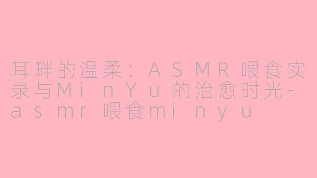 耳畔的温柔:ASMR喂食实录与MinYu的治愈时光-asmr喂食minyu
