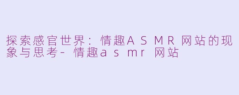 探索感官世界：情趣ASMR网站的现象与思考-情趣asmr网站