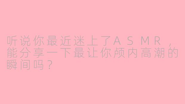 听说你最近迷上了ASMR，能分享一下最让你颅内高潮的瞬间吗？