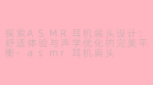 探索ASMR耳机扁头设计：舒适体验与声学优化的完美平衡-asmr耳机扁头