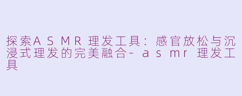 探索ASMR理发工具：感官放松与沉浸式理发的完美融合-asmr理发工具