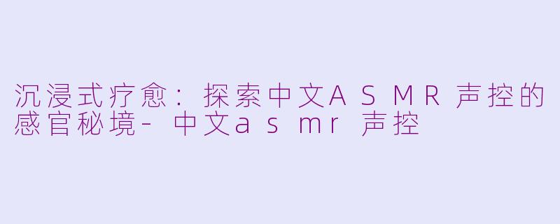沉浸式疗愈：探索中文ASMR声控的感官秘境-中文asmr声控