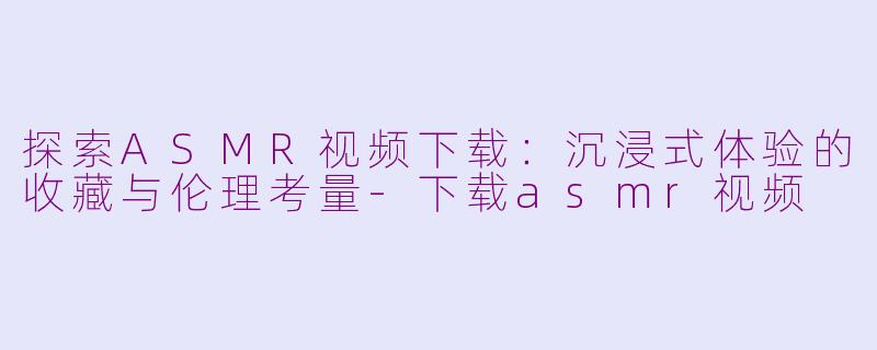 探索ASMR视频下载:沉浸式体验的收藏与伦理考量-下载asmr视频