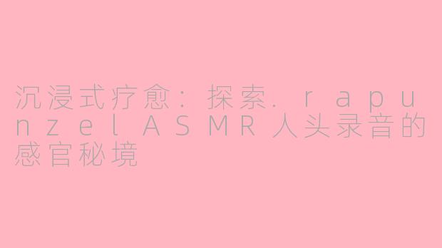 沉浸式疗愈：探索.rapunzelASMR人头录音的感官秘境
