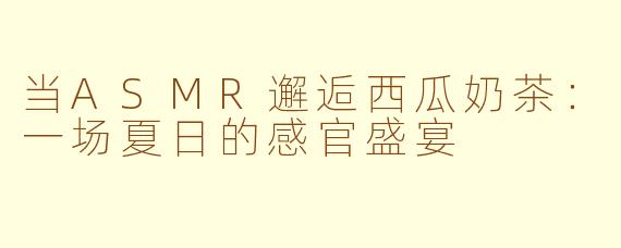 当ASMR邂逅西瓜奶茶:一场夏日的感官盛宴