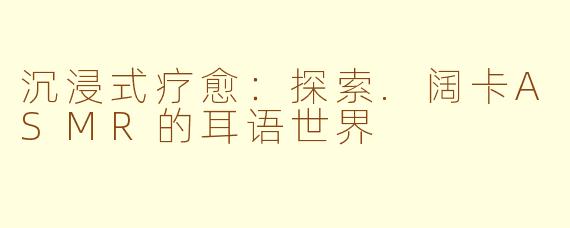 沉浸式疗愈：探索.阔卡ASMR的耳语世界