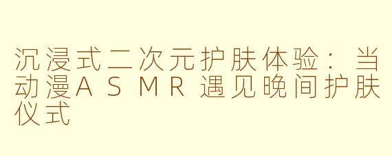 沉浸式二次元护肤体验：当动漫ASMR遇见晚间护肤仪式