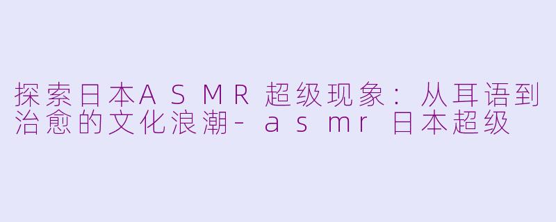 探索日本ASMR超级现象：从耳语到治愈的文化浪潮-asmr日本超级