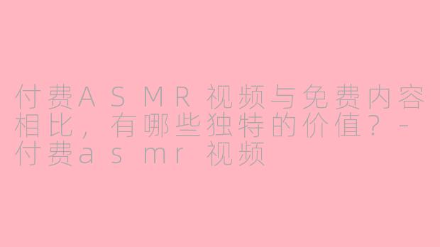 付费ASMR视频与免费内容相比，有哪些独特的价值？-付费asmr视频