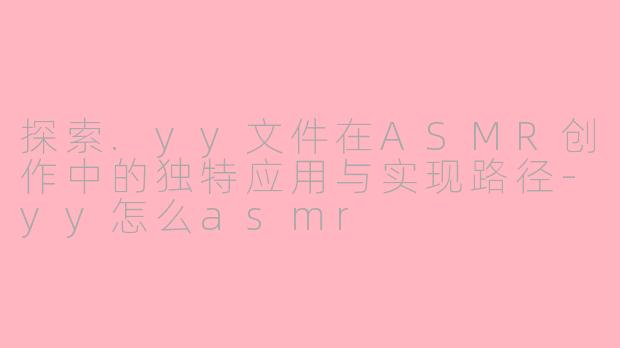 探索.yy文件在ASMR创作中的独特应用与实现路径-yy怎么asmr