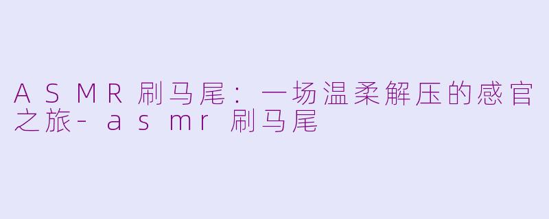 ASMR刷马尾:一场温柔解压的感官之旅-asmr刷马尾