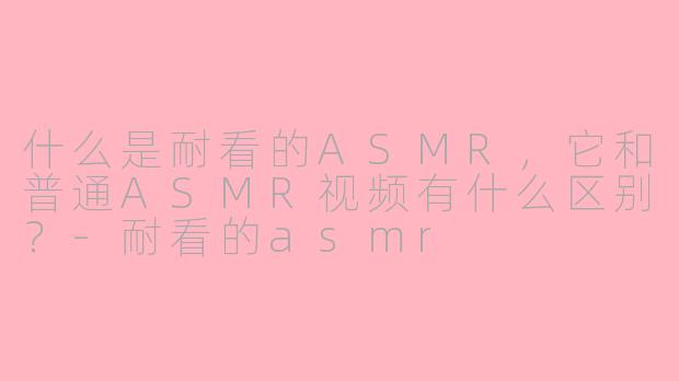 什么是耐看的ASMR，它和普通ASMR视频有什么区别？-耐看的asmr