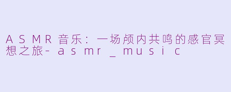 ASMR音乐：一场颅内共鸣的感官冥想之旅-asmr_music