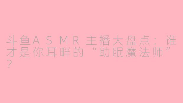 斗鱼ASMR主播大盘点：谁才是你耳畔的“助眠魔法师”？