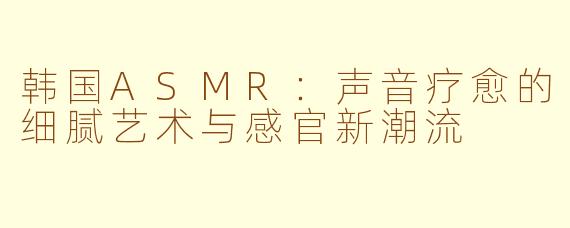 韩国ASMR：声音疗愈的细腻艺术与感官新潮流