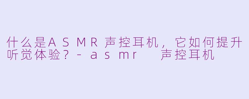什么是ASMR声控耳机，它如何提升听觉体验？-asmr 声控耳机