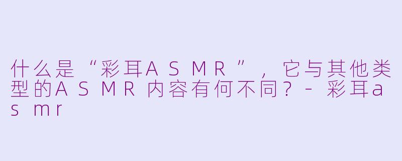 什么是“彩耳ASMR”，它与其他类型的ASMR内容有何不同？-彩耳asmr