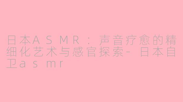 日本ASMR：声音疗愈的精细化艺术与感官探索-日本自卫asmr
