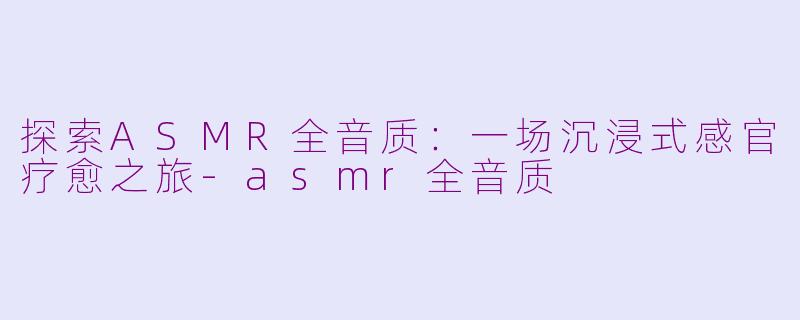 探索ASMR全音质：一场沉浸式感官疗愈之旅-asmr全音质