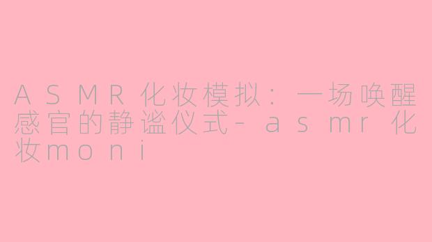 ASMR化妆模拟：一场唤醒感官的静谧仪式-asmr化妆moni