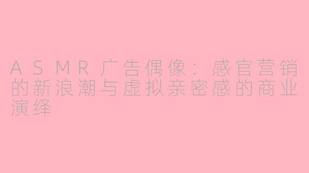 ASMR广告偶像：感官营销的新浪潮与虚拟亲密感的商业演绎