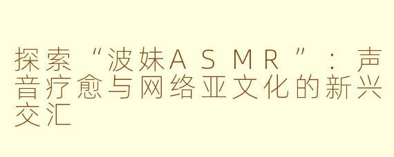 探索“波妹ASMR”：声音疗愈与网络亚文化的新兴交汇