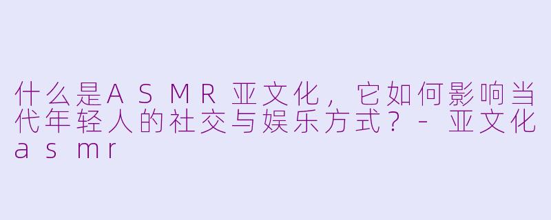 什么是ASMR亚文化,它如何影响当代年轻人的社交与娱乐方式?-亚文化asmr