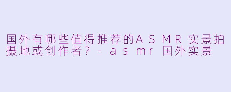 国外有哪些值得推荐的ASMR实景拍摄地或创作者？-asmr国外实景