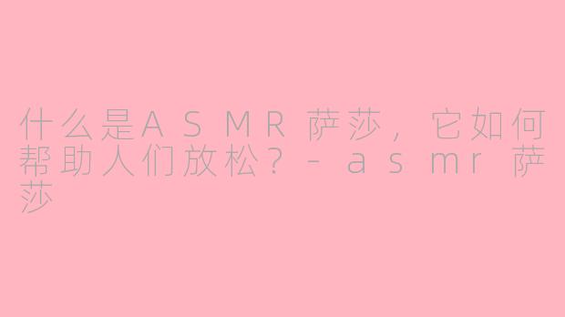 什么是ASMR萨莎，它如何帮助人们放松？-asmr萨莎