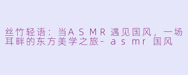 丝竹轻语:当ASMR遇见国风,一场耳畔的东方美学之旅-asmr国风