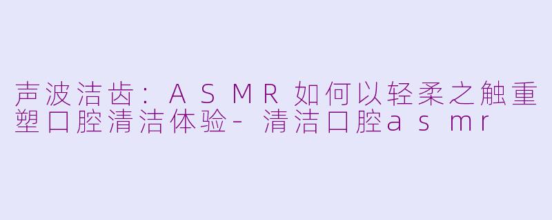 声波洁齿：ASMR如何以轻柔之触重塑口腔清洁体验-清洁口腔asmr