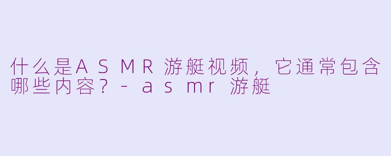 什么是ASMR游艇视频，它通常包含哪些内容？-asmr游艇