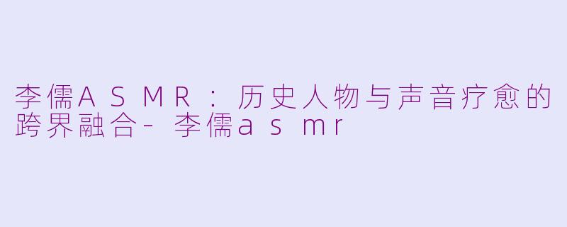 李儒ASMR：历史人物与声音疗愈的跨界融合