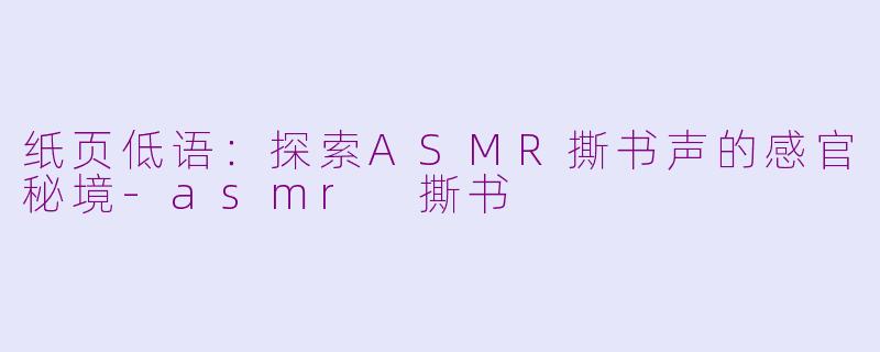 纸页低语：探索ASMR撕书声的感官秘境-asmr 撕书