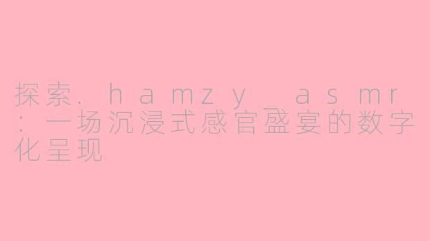 探索.hamzy_asmr：一场沉浸式感官盛宴的数字化呈现