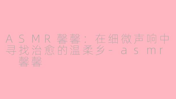 ASMR馨馨：在细微声响中寻找治愈的温柔乡-asmr 馨馨