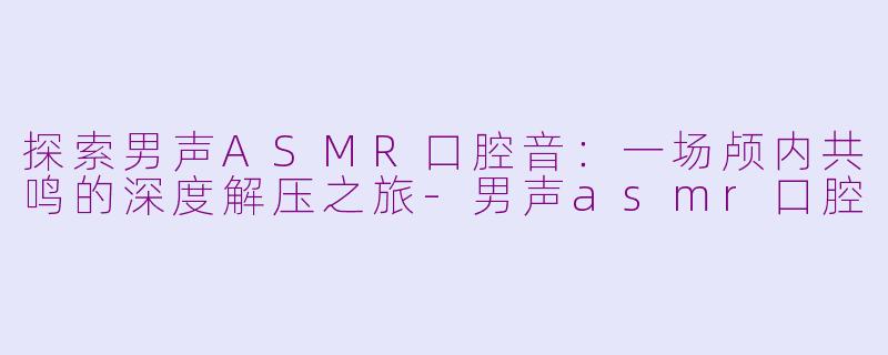 探索男声ASMR口腔音:一场颅内共鸣的深度解压之旅-男声asmr口腔