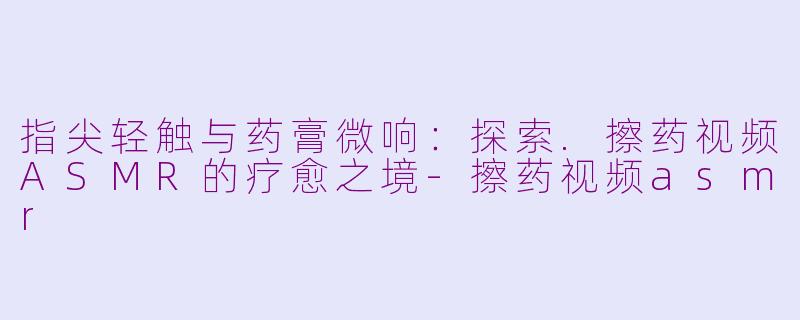 指尖轻触与药膏微响：探索.擦药视频ASMR的疗愈之境
