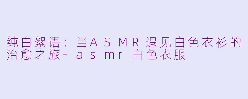 纯白絮语:当ASMR遇见白色衣衫的治愈之旅-asmr白色衣服