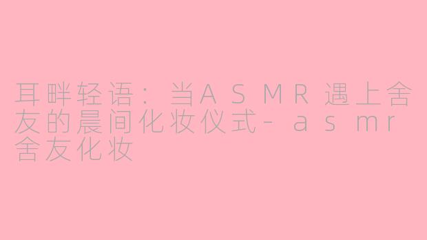 耳畔轻语：当ASMR遇上舍友的晨间化妆仪式-asmr舍友化妆