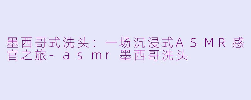 墨西哥式洗头:一场沉浸式ASMR感官之旅-asmr墨西哥洗头