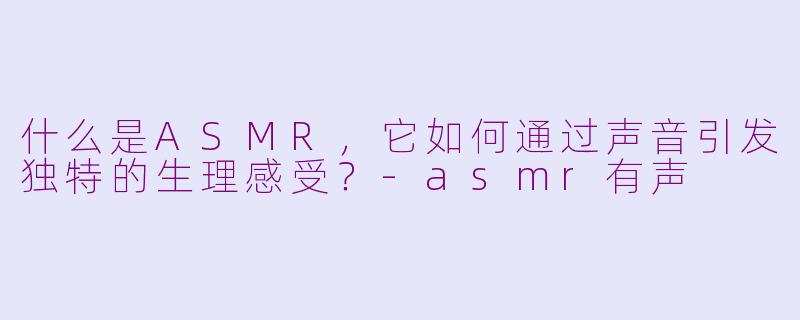 什么是ASMR，它如何通过声音引发独特的生理感受？-asmr有声