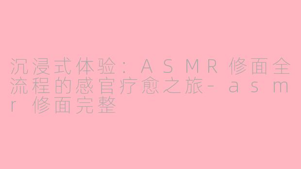 沉浸式体验：ASMR修面全流程的感官疗愈之旅-asmr修面完整