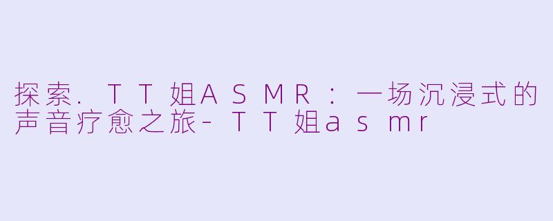 探索.TT姐ASMR：一场沉浸式的声音疗愈之旅-TT姐asmr