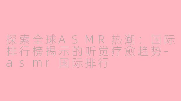 探索全球ASMR热潮：国际排行榜揭示的听觉疗愈趋势-asmr国际排行