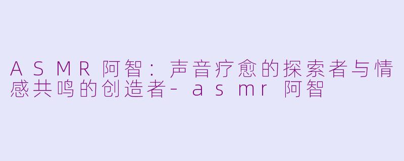 ASMR阿智：声音疗愈的探索者与情感共鸣的创造者-asmr阿智