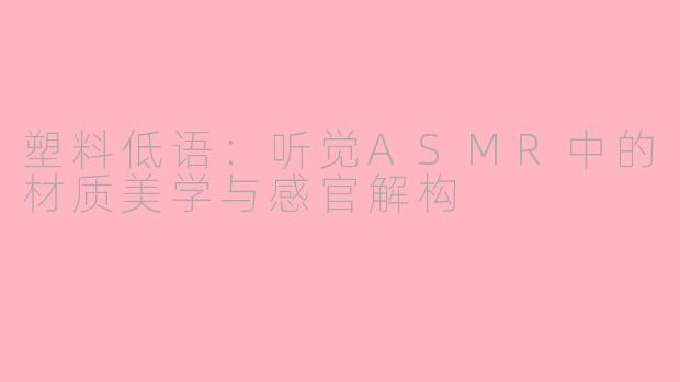塑料低语：听觉ASMR中的材质美学与感官解构