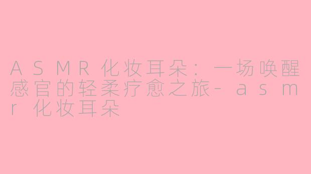 ASMR化妆耳朵:一场唤醒感官的轻柔疗愈之旅-asmr化妆耳朵